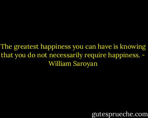 The greatest happiness you can have is knowing that you do not necessarily require happiness. - William Saroyan