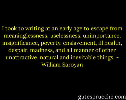 I took to writing at an early age to escape from meaninglessness, uselessness, unimportance, insignificance, poverty, enslavement, ill health, despair, madness, and all manner of other unattractive, natural and inevitable things. - William Saroyan