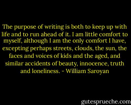 The purpose of writing is both to keep up with life and to run ahead of it. I am little comfort to myself, although I am the only comfort I have, excepting perhaps streets, clouds, the sun, the faces and voices of kids and the aged, and similar accidents of beauty, innocence, truth and loneliness. - William Saroyan