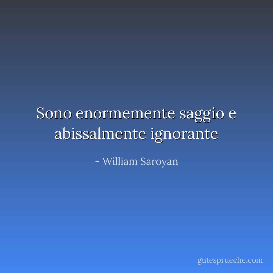 Sono enormemente saggio e abissalmente ignorante - William Saroyan