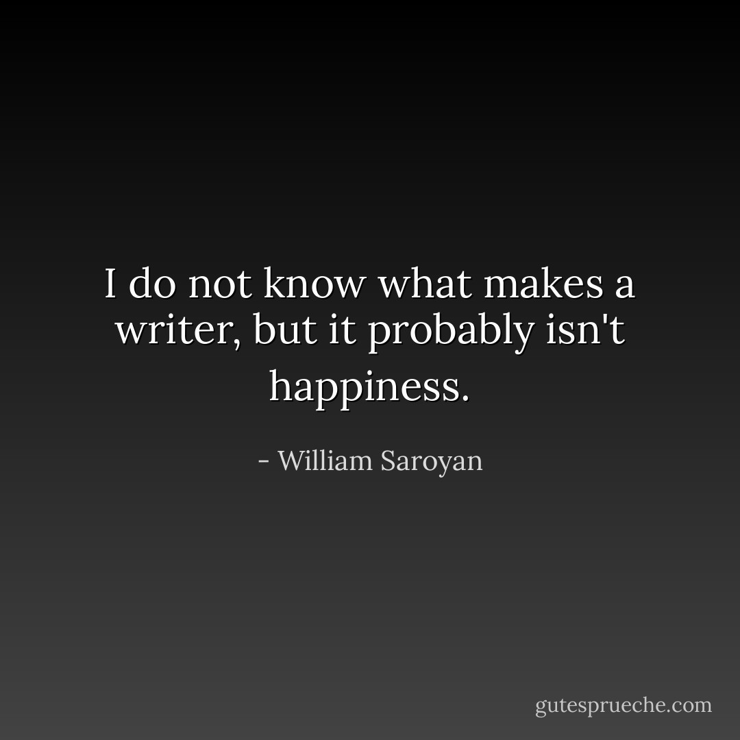 I do not know what makes a writer, but it probably isn't happiness. - William Saroyan
