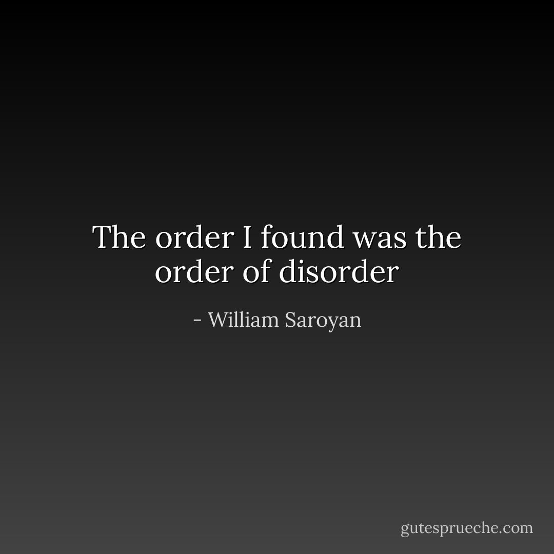 The order I found was the order of disorder - William Saroyan