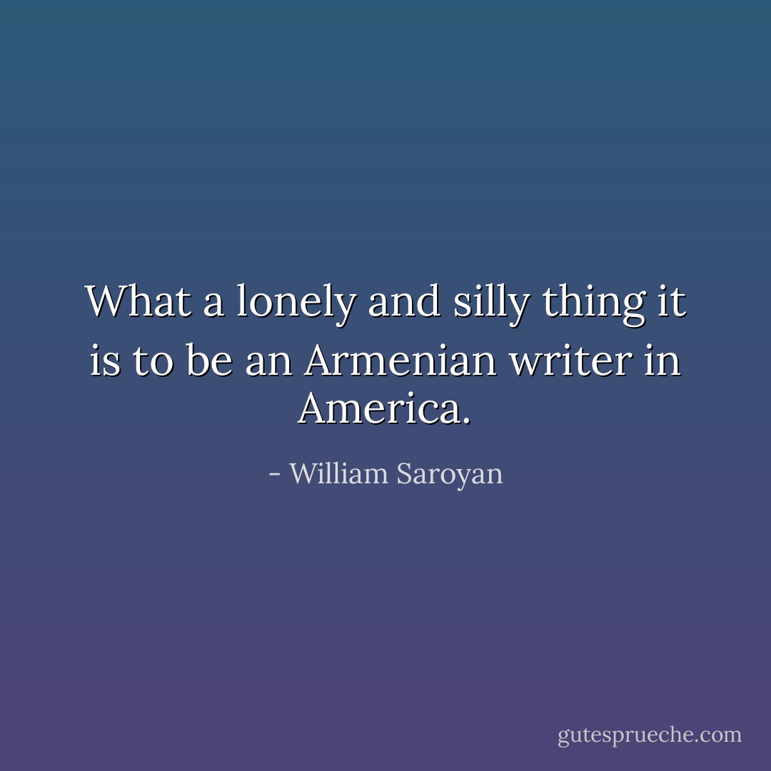 What a lonely and silly thing it is to be an Armenian writer in America. - William Saroyan