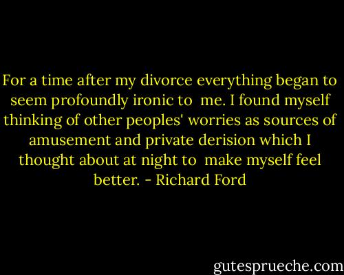For a time after my divorce everything began to seem profoundly ironic to <br />me. I found myself thinking of other peoples' worries as sources of amusement and private derision which I thought about at night to <br />make myself feel better. - Richard Ford
