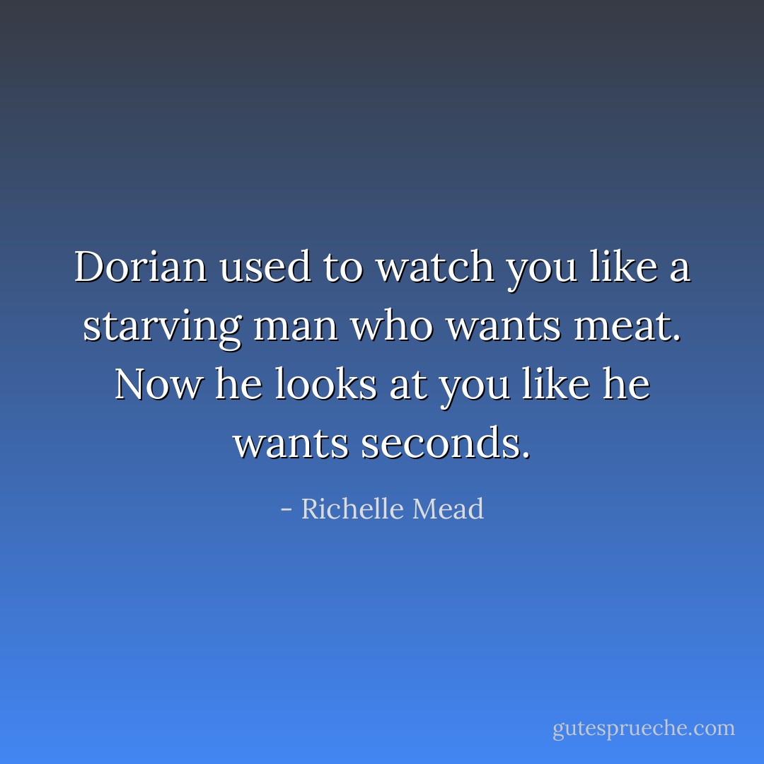 Dorian used to watch you like a starving man who wants meat. Now he looks at you like he wants seconds. - Richelle Mead