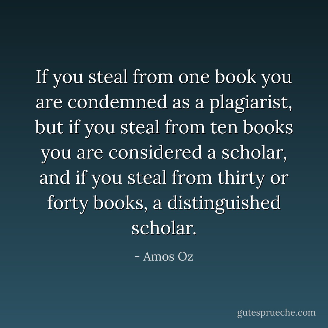If you steal from one book you are condemned as a plagiarist, but if you steal from ten books you are considered a scholar, and if you steal from thirty or forty books, a distinguished scholar. - Amos Oz