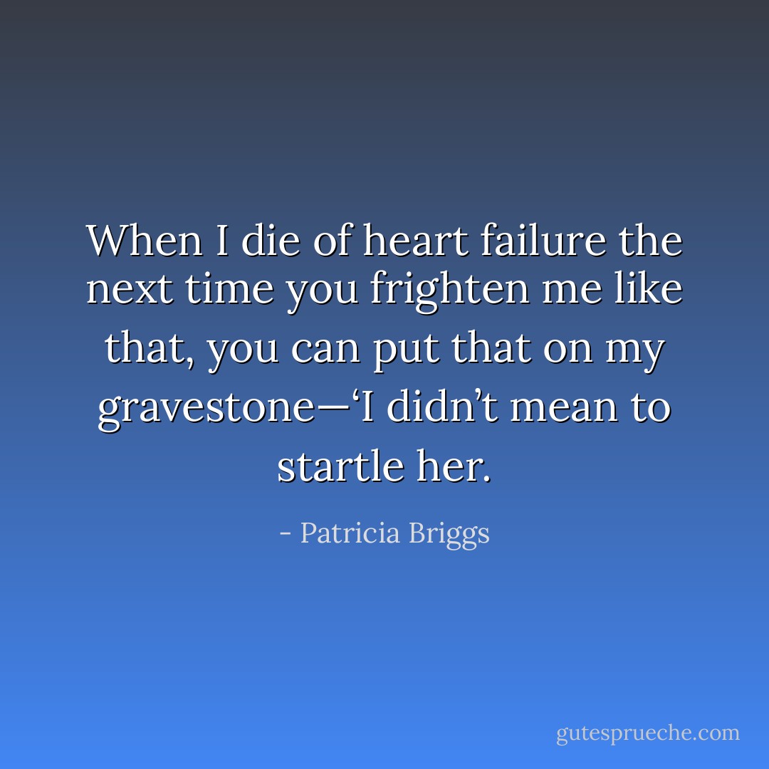 When I die of heart failure the next time you frighten me like that, you can put that on my gravestone—‘I didn’t mean to startle her. - Patricia Briggs