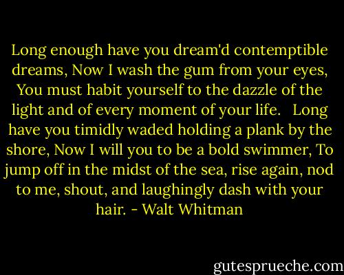 Long enough have you dream'd contemptible dreams,<br />Now I wash the gum from your eyes,<br />You must habit yourself to the dazzle of the light and of every moment of your life. <br /><br />Long have you timidly waded holding a plank by the shore,<br />Now I will you to be a bold swimmer,<br />To jump off in the midst of the sea, rise again, nod to me, shout, and laughingly dash with your hair. - Walt Whitman