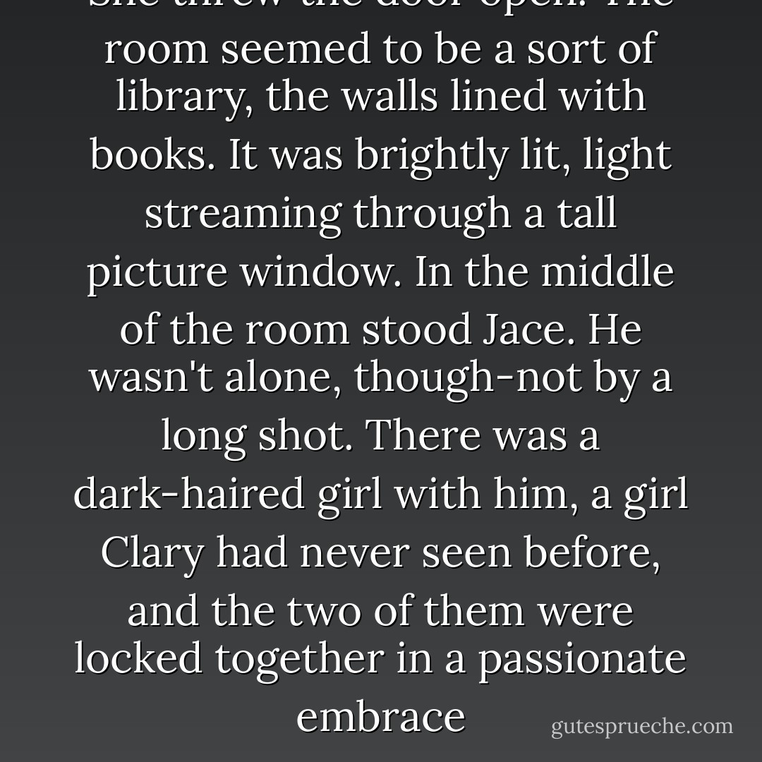 She threw the door open. The room seemed to be a sort of library, the walls lined with books. It was brightly lit, light streaming through a tall picture window. In the middle of the room stood Jace. He wasn't alone, though-not by a long shot. There was a dark-haired girl with him, a girl Clary had never seen before, and the two of them were locked together in a passionate embrace - Cassandra Clare