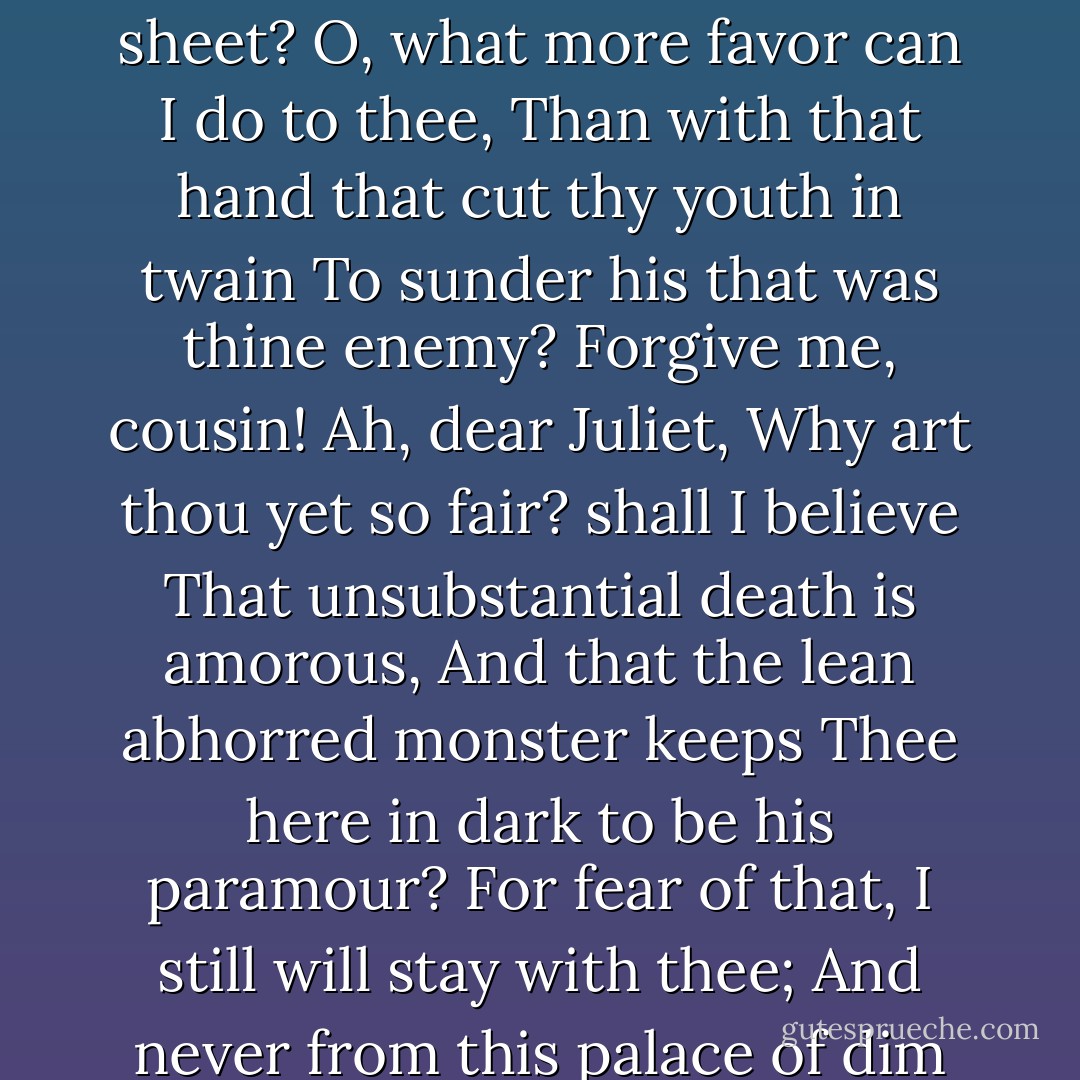 Live, and be prosperous: and farewell, good fellow. Juliet! ...O my love! my wife! <br />Death, that hath sucked the honey of thy breath, Hath had no power yet upon thy beauty: Thou art not conquered; beauty's ensign yet Is crimson in thy lips and in thy cheeks, And death's pale flag is not advanced there. Tybalt, liest thou there in thy bloody sheet? O, what more favor can I do to thee, Than with that hand that cut thy youth in twain To sunder his that was thine enemy? Forgive me, cousin! Ah, dear Juliet, Why art thou yet so fair? shall I believe That unsubstantial death is amorous, And that the lean abhorred monster keeps Thee here in dark to be his paramour? For fear of that, I still will stay with thee; And never from this palace of dim night Depart again: here, here will I remain With worms that are thy chamber-maids...Eyes, look your last. Arms, take your last embrace. and, lips, O you The doors of breath, seal with a righteous kiss <br />A dateless bargain to engrossing death... Here's to my love!...Thus with a kiss I die. - William Shakespeare