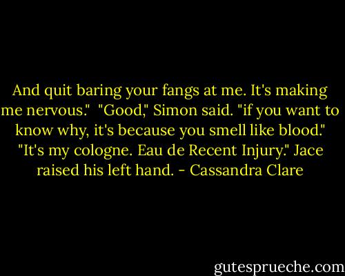 And quit baring your fangs at me. It's making me nervous."<br /><br />"Good," Simon said. "if you want to know why, it's because you smell like blood."<br />"It's my cologne. Eau de Recent Injury." Jace raised his left hand. - Cassandra Clare