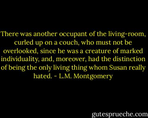 There was another occupant of the living-room, curled up on a couch, who must not be overlooked, since he was a creature of marked individuality, and, moreover, had the distinction of being the only living thing whom Susan really hated. - L.M. Montgomery