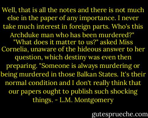 Well, that is all the notes and there is not much else in the paper of any importance. I never take much interest in foreign parts. Who's this Archduke man who has been murdered?"<br /><br />"What does it matter to us?" asked Miss Cornelia, unaware of the hideous answer to her question, which destiny was even then preparing. "Someone is always murdering or being murdered in those Balkan States. It's their normal condition and I don't really think that our papers ought to publish such shocking things. - L.M. Montgomery