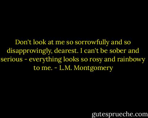 Don't look at me so sorrowfully and so disapprovingly, dearest. I can't be sober and serious - everything looks so rosy and rainbowy to me. - L.M. Montgomery