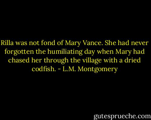 Rilla was not fond of Mary Vance. She had never forgotten the humiliating day when Mary had chased her through the village with a dried codfish. - L.M. Montgomery