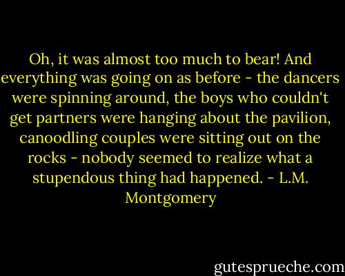 Oh, it was almost too much to bear! And everything was going on as before - the dancers were spinning around, the boys who couldn't get partners were hanging about the pavilion, canoodling couples were sitting out on the rocks - nobody seemed to realize what a stupendous thing had happened. - L.M. Montgomery