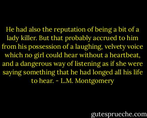 He had also the reputation of being a bit of a lady killer. But that probably accrued to him from his possession of a laughing, velvety voice which no girl could hear without a heartbeat, and a dangerous way of listening as if she were saying something that he had longed all his life to hear. - L.M. Montgomery