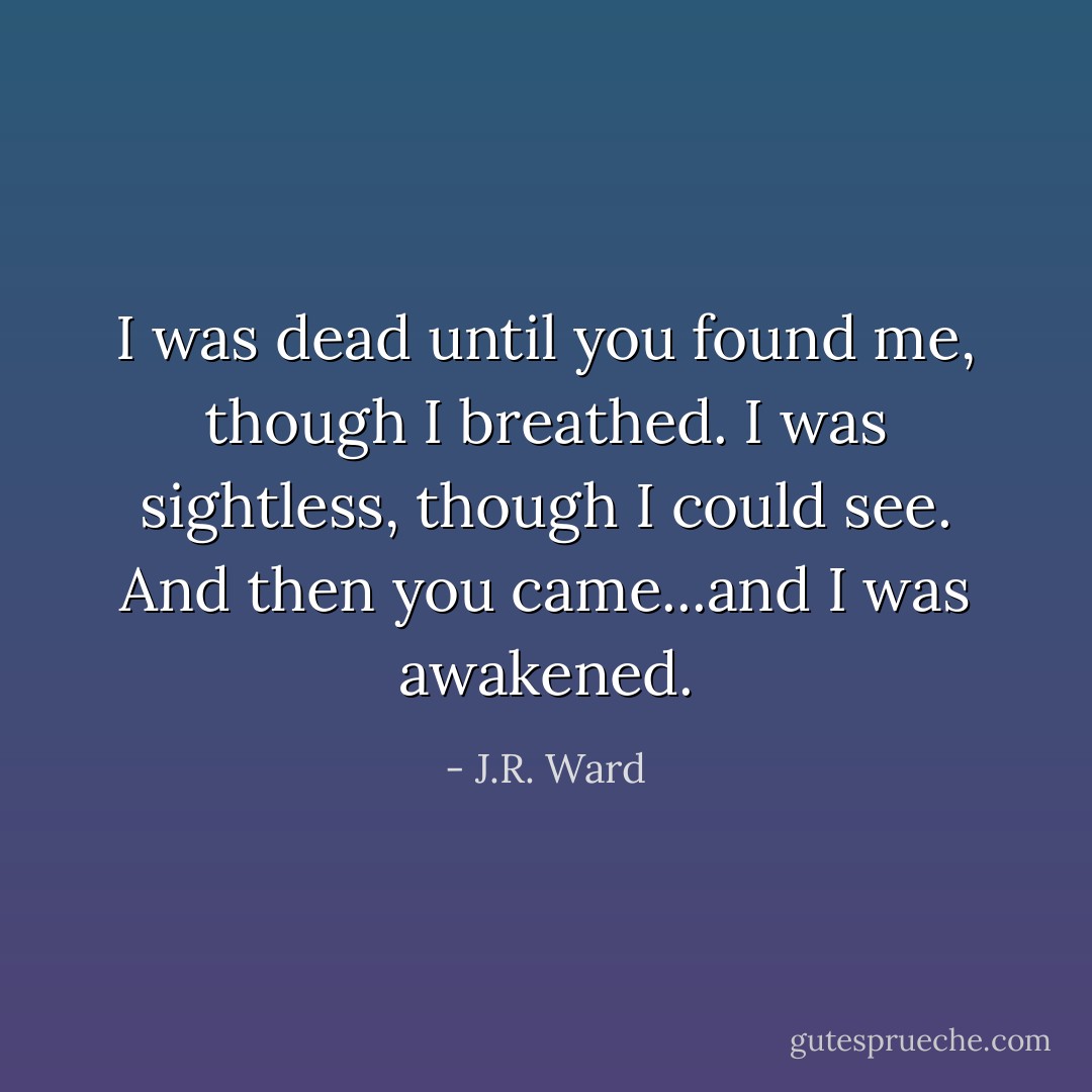 I was dead until you found me, though I breathed. I was sightless, though I could see. And then you came...and I was awakened. - J.R. Ward