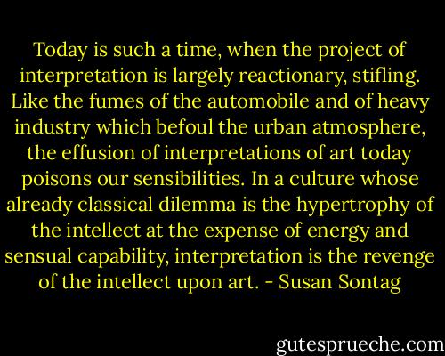 Today is such a time, when the project of interpretation is largely reactionary, stifling. Like the fumes of the automobile and of heavy industry which befoul the urban atmosphere, the effusion of interpretations of art today poisons our sensibilities. In a culture whose already classical dilemma is the hypertrophy of the intellect at the expense of energy and sensual capability, interpretation is the revenge of the intellect upon art. - Susan Sontag