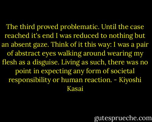 The third proved problematic. Until the case reached it's end I was reduced to nothing but an absent gaze. Think of it this way: I was a pair of abstract eyes walking around wearing my flesh as a disguise. Living as such, there was no point in expecting any form of societal responsibility or human reaction. - Kiyoshi Kasai