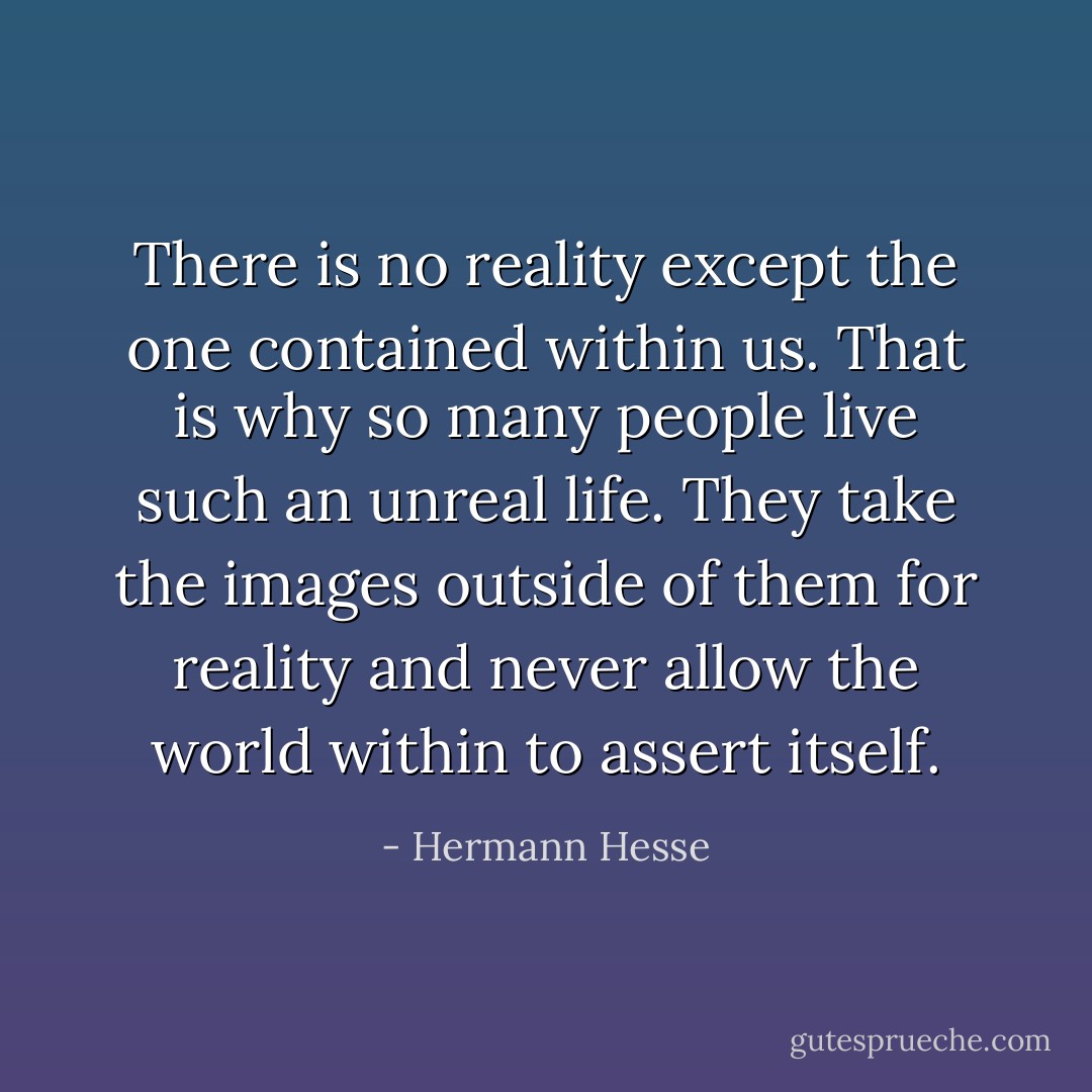 There is no reality except the one contained within us. That is why so many people live such an unreal life. They take the images outside of them for reality and never allow the world within to assert itself. - Hermann Hesse