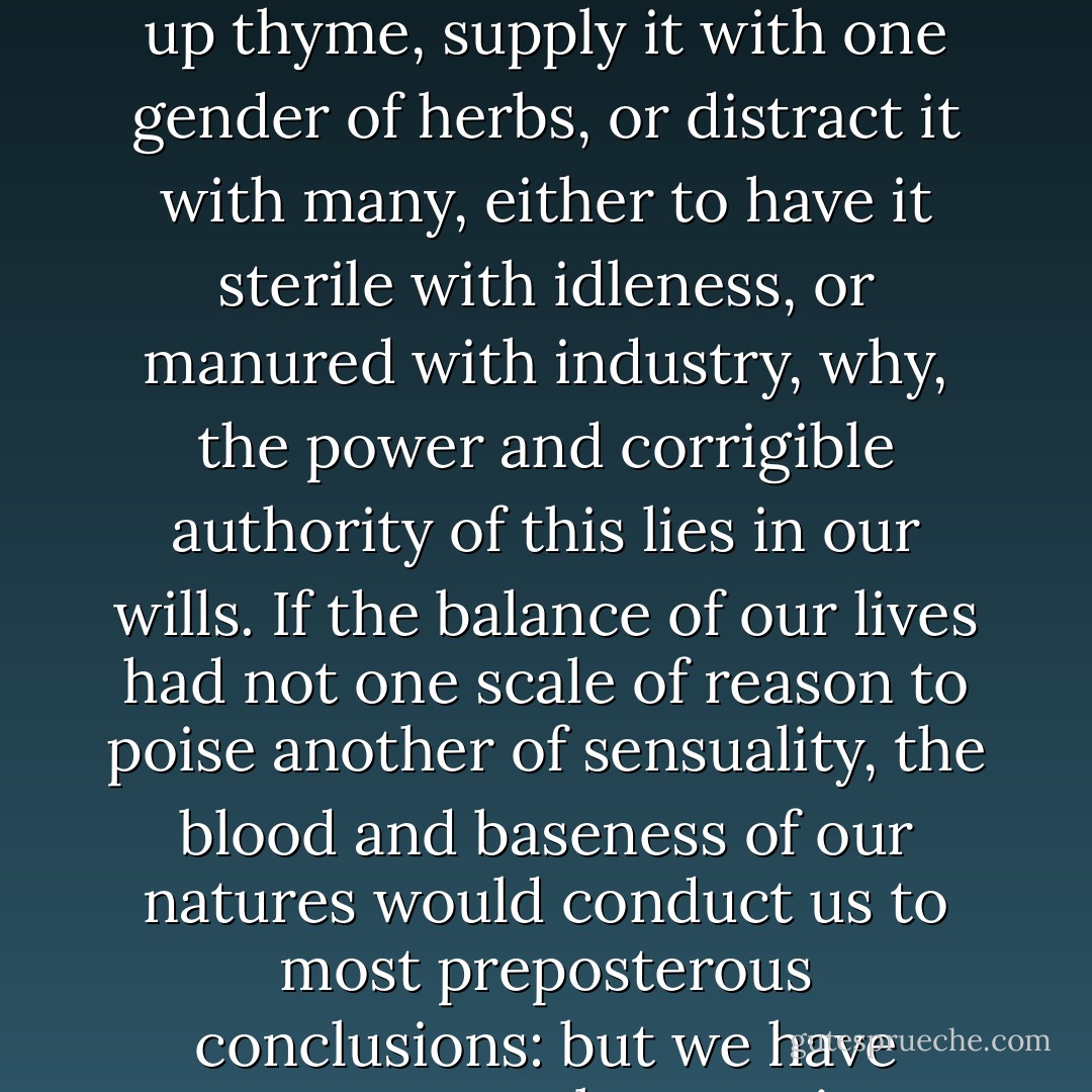 Tis in ourselves that we are thus<br />or thus. Our bodies are our gardens, to the which<br />our wills are gardeners: so that if we will plant<br />nettles, or sow lettuce, set hyssop and weed up<br />thyme, supply it with one gender of herbs, or<br />distract it with many, either to have it sterile<br />with idleness, or manured with industry, why, the<br />power and corrigible authority of this lies in our<br />wills. If the balance of our lives had not one<br />scale of reason to poise another of sensuality, the<br />blood and baseness of our natures would conduct us<br />to most preposterous conclusions: but we have<br />reason to cool our raging motions, our carnal<br />stings, our unbitted lusts, whereof I take this that<br />you call love to be a sect or scion. - William Shakespeare