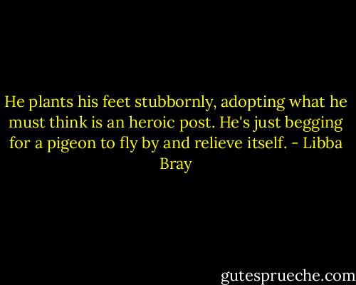 He plants his feet stubbornly, adopting what he must think is an heroic post. He's just begging for a pigeon to fly by and relieve itself. - Libba Bray
