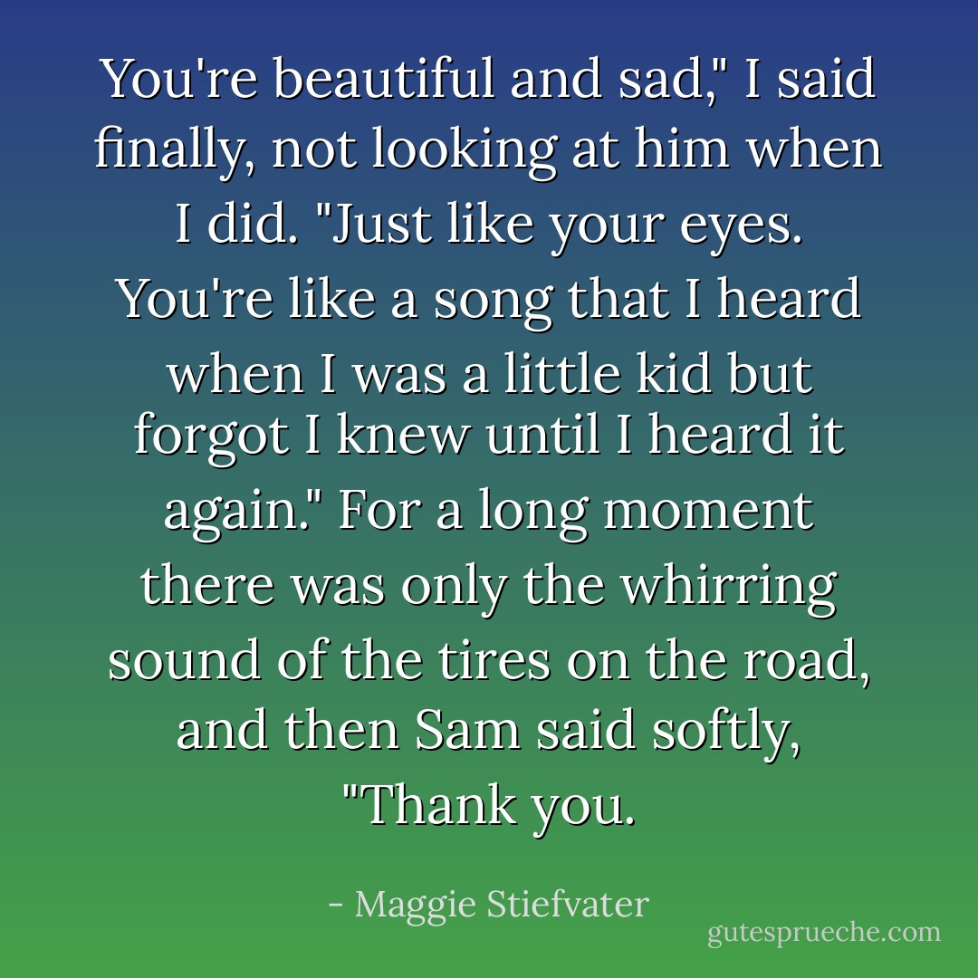 You're beautiful and sad," I said finally, not looking at him when I did. "Just like your eyes. You're like a song that I heard when I was a little kid but forgot I knew until I heard it again." For a long moment there was only the whirring sound of the tires on the road, and then Sam said softly, "Thank you. - Maggie Stiefvater