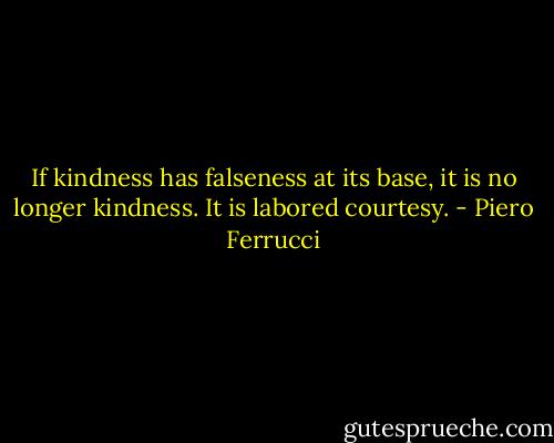If kindness has falseness at its base, it is no longer kindness. It is labored courtesy. - Piero Ferrucci