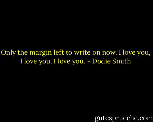 Only the margin left to write on now. I love you, I love you, I love you. - Dodie Smith