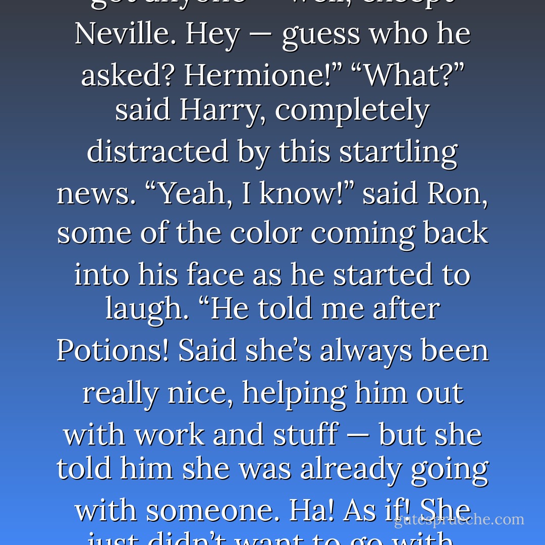 This is mad,” said Ron. “We’re the only ones left who haven’t got anyone — well, except Neville. Hey — guess who he asked? <i>Hermione</i>!”<br />“<i>What</i>?” said Harry, completely distracted by this startling news.<br />“Yeah, I know!” said Ron, some of the color coming back into his face as he started to laugh. “He told me after Potions! Said she’s always been really nice, helping him out with work and stuff — but she told him she was already going with someone. Ha! As if! She just didn’t want to go with Neville...I mean, who would? - J.K. Rowling