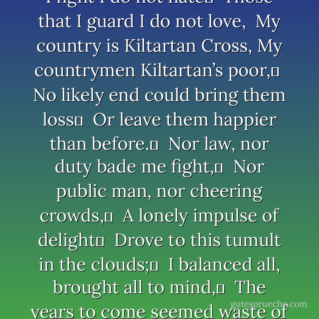 An Irish Airman foresees his Death<br /><br />I Know that I shall meet my fate	 <br />Somewhere among the clouds above;	 <br />Those that I fight I do not hate	 <br />Those that I guard I do not love, <br />My country is Kiltartan Cross,<br />My countrymen Kiltartan’s poor,	 <br />No likely end could bring them loss	 <br />Or leave them happier than before.	 <br />Nor law, nor duty bade me fight,	 <br />Nor public man, nor cheering crowds,	 <br />A lonely impulse of delight	 <br />Drove to this tumult in the clouds;	 <br />I balanced all, brought all to mind,	 <br />The years to come seemed waste of breath,<br />A waste of breath the years behind	 <br />In balance with this life, this death. - W.B. Yeats