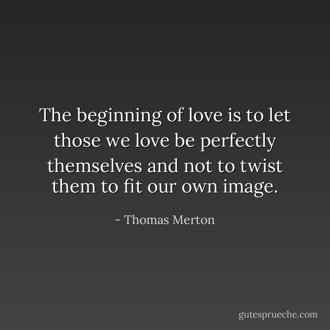 The beginning of love is to let those we love be perfectly themselves and not to twist them to fit our own image. - Thomas Merton