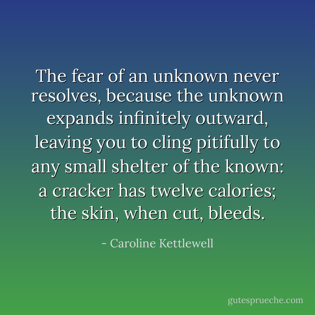 The fear of an unknown never resolves, because the unknown expands infinitely outward, leaving you to cling pitifully to any small shelter of the known: a cracker has twelve calories; the skin, when cut, bleeds. - Caroline Kettlewell