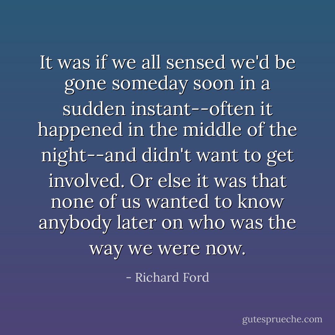 It was if we all sensed we'd be gone someday soon in a sudden instant--often it happened in the middle of the night--and didn't want to get involved. Or else it was that none of us wanted to know anybody later on who was the way we were now. - Richard Ford