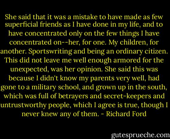 She said that it was a mistake to have made as few superficial friends as I have done in my life, and to have concentrated only on the few things I have concentrated on--her, for one. My children, for another. Sportswriting and being an ordinary citizen. This did not leave me well enough armored for the unexpected, was her opinion. She said this was because I didn't know my parents very well, had gone to a military school, and grown up in the south, which was full of betrayers and secret-keepers and untrustworthy people, which I agree is true, though I never knew any of them. - Richard Ford