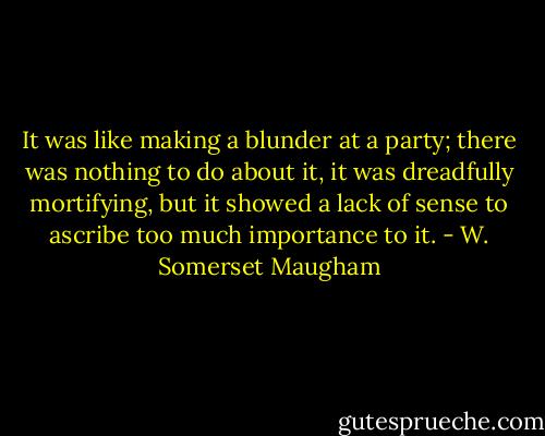 It was like making a blunder at a party; there was nothing to do about it, it was dreadfully mortifying, but it showed a lack of sense to ascribe too much importance to it. - W. Somerset Maugham