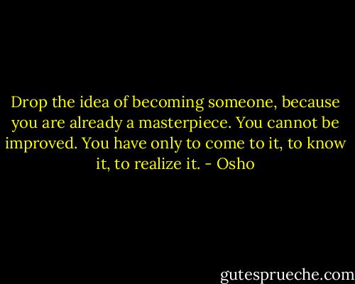 Drop the idea of becoming someone, because you are already a masterpiece. You cannot be improved. You have only to come to it, to know it, to realize it. - Osho
