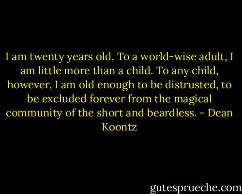 I am twenty years old. To a world-wise adult, I am little more than a child. To any child, however, I am old enough to be distrusted, to be excluded forever from the magical community of the short and beardless. - Dean Koontz