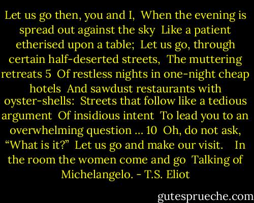 Let us go then, you and I, <br />When the evening is spread out against the sky <br />Like a patient etherised upon a table; <br />Let us go, through certain half-deserted streets, <br />The muttering retreats 5 <br />Of restless nights in one-night cheap hotels <br />And sawdust restaurants with oyster-shells: <br />Streets that follow like a tedious argument <br />Of insidious intent <br />To lead you to an overwhelming question … 10 <br />Oh, do not ask, “What is it?” <br />Let us go and make our visit. <br /> <br />In the room the women come and go <br />Talking of Michelangelo. - T.S. Eliot