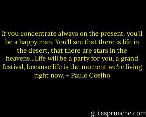 If you concentrate always on the present, you'll be a happy man. You'll see that there is life in the desert, that there are stars in the heavens...Life will be a party for you, a grand festival, because life is the moment we're living right now. - Paulo Coelho