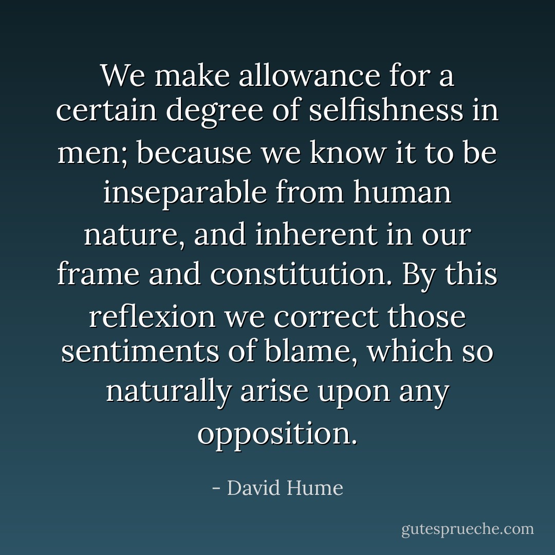 We make allowance for a certain degree of selfishness in men; because we know it to be inseparable from human nature, and inherent in our frame and constitution. By this reflexion we correct those sentiments of blame, which so naturally arise upon any opposition. - David Hume