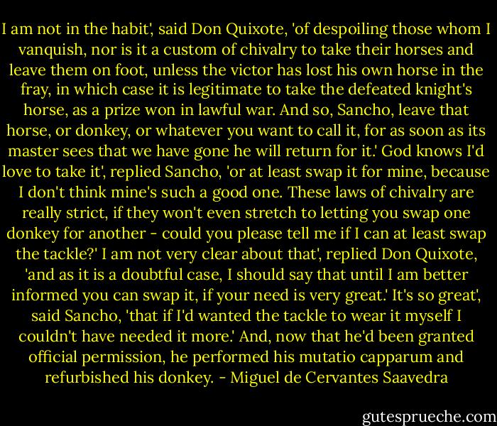 I am not in the habit', said Don Quixote, 'of despoiling those whom I vanquish, nor is it a custom of chivalry to take their horses and leave them on foot, unless the victor has lost his own horse in the fray, in which case it is legitimate to take the defeated knight's horse, as a prize won in lawful war. And so, Sancho, leave that horse, or donkey, or whatever you want to call it, for as soon as its master sees that we have gone he will return for it.'<br />God knows I'd love to take it', replied Sancho, 'or at least swap it for mine, because I don't think mine's such a good one. These laws of chivalry are really strict, if they won't even stretch to letting you swap one donkey for another - could you please tell me if I can at least swap the tackle?'<br />I am not very clear about that', replied Don Quixote, 'and as it is a doubtful case, I should say that until I am better informed you can swap it, if your need is very great.'<br />It's so great', said Sancho, 'that if I'd wanted the tackle to wear it myself I couldn't have needed it more.'<br />And, now that he'd been granted official permission, he performed his mutatio capparum and refurbished his donkey. - Miguel de Cervantes Saavedra
