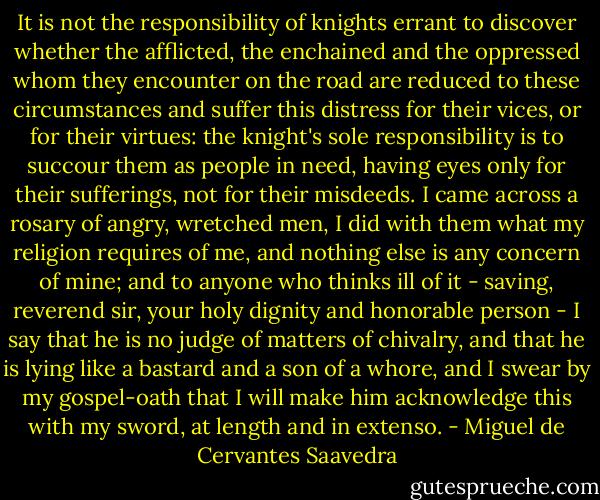 It is not the responsibility of knights errant to discover whether the afflicted, the enchained and the oppressed whom they encounter on the road are reduced to these circumstances and suffer this distress for their vices, or for their virtues: the knight's sole responsibility is to succour them as people in need, having eyes only for their sufferings, not for their misdeeds. I came across a rosary of angry, wretched men, I did with them what my religion requires of me, and nothing else is any concern of mine; and to anyone who thinks ill of it - saving, reverend sir, your holy dignity and honorable person - I say that he is no judge of matters of chivalry, and that he is lying like a bastard and a son of a whore, and I swear by my gospel-oath that I will make him acknowledge this with my sword, at length and in extenso. - Miguel de Cervantes Saavedra