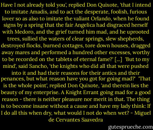 Have I not already told you', replied Don Quixote, 'that I intend to imitate Amadis, and to act the desperate, foolish, furious lover so as also to imitate the valiant Orlando, when he found signs by a spring that the fair Angelica had disgraced herself with Medoro, and the grief turned him mad, and he uprooted trees, sullied the waters of clear springs, slew shepherds, destroyed flocks, burned cottages, tore down houses, dragged away mares and performed a hundred other excesses, worthy to be recorded on the tablets of eternal fame?' [...]<br /> 'But to my mind', said Sancho, 'the knights who did all that were pushed into it and had their reasons for their antics and their penances, but what reason have you got for going mad?'<br /> 'That is the whole point', replied Don Quixote, 'and therein lies the beauty of my enterprise. A Knight Errant going mad for a good reason - there is neither pleasure nor merit in that. The thing is to become insane without a cause and have my lady think: If I do all this when dry, what would I not do when wet? - Miguel de Cervantes Saavedra