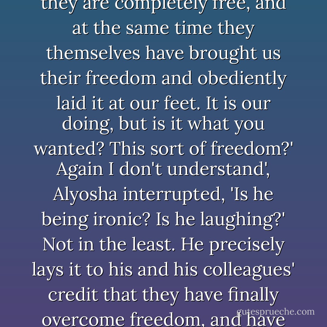 Know, then, that now, precisely now, these people are more certain than ever before that they are completely free, and at the same time they themselves have brought us their freedom and obediently laid it at our feet. It is our doing, but is it what you wanted? This sort of freedom?'<br />Again I don't understand', Alyosha interrupted, 'Is he being ironic? Is he laughing?'<br />Not in the least. He precisely lays it to his and his colleagues' credit that they have finally overcome freedom, and have done so in order to make people happy. - Fyodor Dostoevsky