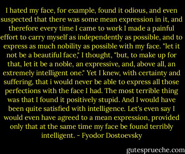 I hated my face, for example, found it odious, and even suspected that there was some mean expression in it, and therefore every time I came to work I made a painful effort to carry myself as independently as possible, and to express as much nobility as possible with my face. "let it not be a beautiful face," I thought, "but, to make up for that, let it be a noble, an expressive, and, above all, an extremely intelligent one." Yet I knew, with certainty and suffering, that i would never be able to express all those perfections with the face I had. The most terrible thing was that I found it positively stupid. And I would have been quite satisfied with intelligence. Let's even say I would even have agreed to a mean expression, provided only that at the same time my face be found terribly intelligent. - Fyodor Dostoevsky