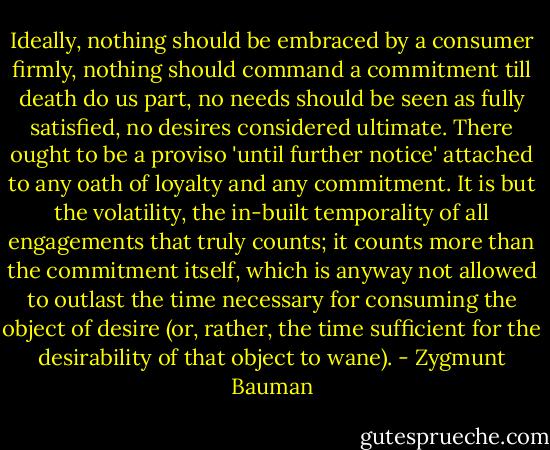 Ideally, nothing should be embraced by a consumer firmly, nothing should command a commitment till death do us part, no needs should be seen as fully satisfied, no desires considered ultimate. There ought to be a proviso 'until further notice' attached to any oath of loyalty and any commitment. It is but the volatility, the in-built temporality of all engagements that truly counts; it counts more than the commitment itself, which is anyway not allowed to outlast the time necessary for consuming the object of desire (or, rather, the time sufficient for the desirability of that object to wane). - Zygmunt Bauman