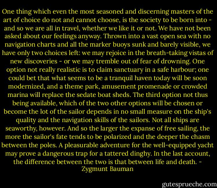 One thing which even the most seasoned and discerning masters of the art of choice do not and cannot choose, is the society to be born into - and so we are all in travel, whether we like it or not. We have not been asked about our feelings anyway. Thrown into a vast open sea with no navigation charts and all the marker buoys sunk and barely visible, we have only two choices left: we may rejoice in the breath-taking vistas of new discoveries - or we may tremble out of fear of drowning. One option not really realistic is to claim sanctuary in a safe harbour; one could bet that what seems to be a tranquil haven today will be soon modernized, and a theme park, amusement promenade or crowded marina will replace the sedate boat sheds. The third option not thus being available, which of the two other options will be chosen or become the lot of the sailor depends in no small measure on the ship's quality and the navigation skills of the sailors. Not all ships are seaworthy, however. And so the larger the expanse of free sailing, the more the sailor's fate tends to be polarized and the deeper the chasm between the poles. A pleasurable adventure for the well-equipped yacht may prove a dangerous trap for a tattered dinghy. In the last account, the difference between the two is that between life and death. - Zygmunt Bauman