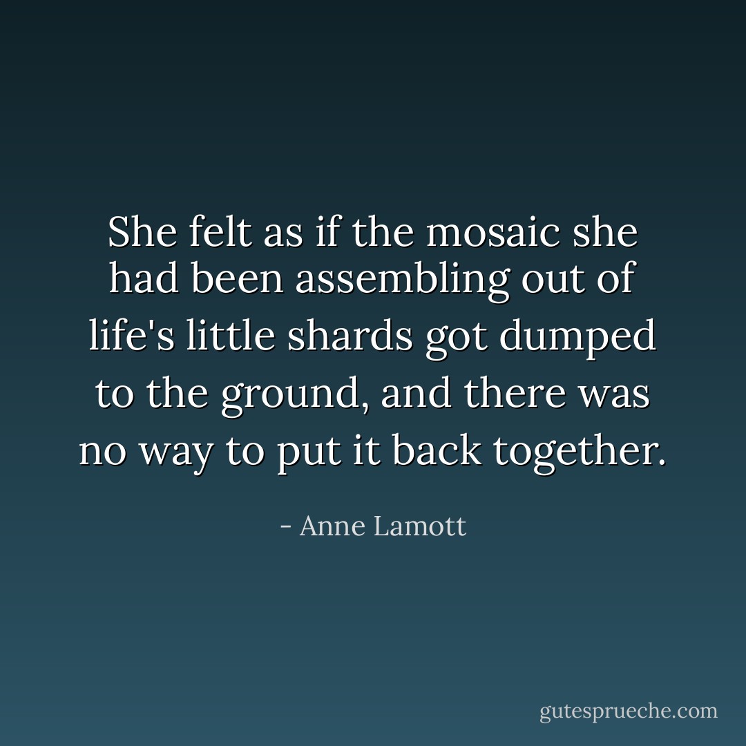 She felt as if the mosaic she had been assembling out of life's little shards got dumped to the ground, and there was no way to put it back together. - Anne Lamott